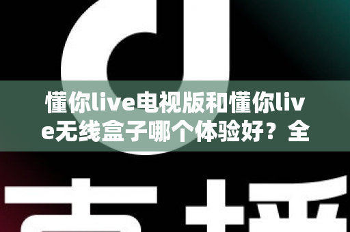 懂你live电视版和懂你live无线盒子哪个体验好？全面对比帮你选对不选贵
