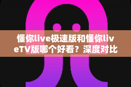 懂你live极速版和懂你liveTV版哪个好看？深度对比评测，帮你选对最适合的观看版本
