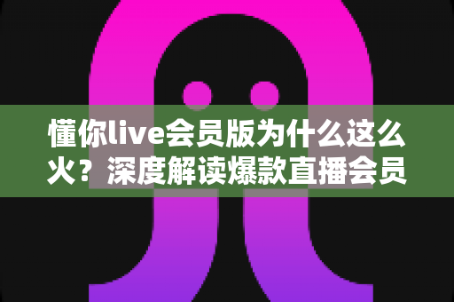 懂你live会员版为什么这么火？深度解读爆款直播会员产品背后的成功逻辑与用户体验