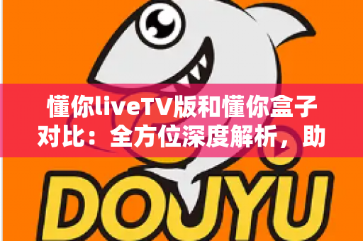 懂你liveTV版和懂你盒子对比：全方位深度解析，助你选出最适合的大屏观影方案