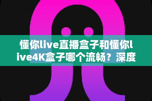 懂你live直播盒子和懂你live4K盒子哪个流畅？深度对比评测帮你选出最顺滑的观影搭档