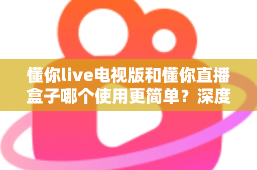 懂你live电视版和懂你直播盒子哪个使用更简单?深度对比评测助你一分钟选对家庭观影方案 懂你live电视版和懂你直播盒子哪个使用更简单?深度对比评测助你一分钟选对家庭观影方案