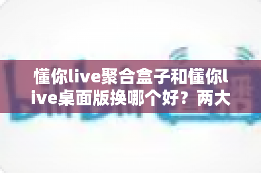 懂你live聚合盒子和懂你live桌面版换哪个好？两大版本全方位对比与选购指南