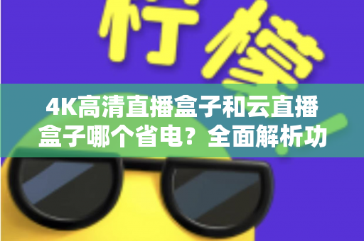 4K高清直播盒子和云直播盒子哪个省电？全面解析功耗差异与选购指南