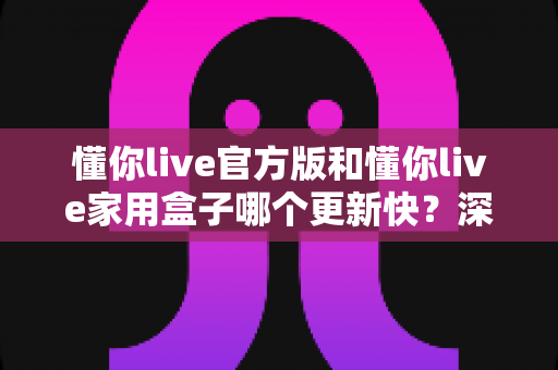 懂你live官方版和懂你live家用盒子哪个更新快？深度对比解析更新速度与使用体验