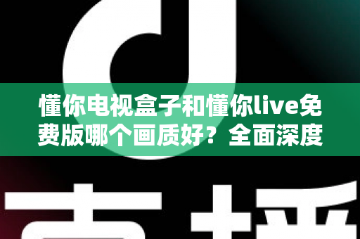懂你电视盒子和懂你live免费版哪个画质好？全面深度对比解析，帮你找到更清晰的大屏观影方案