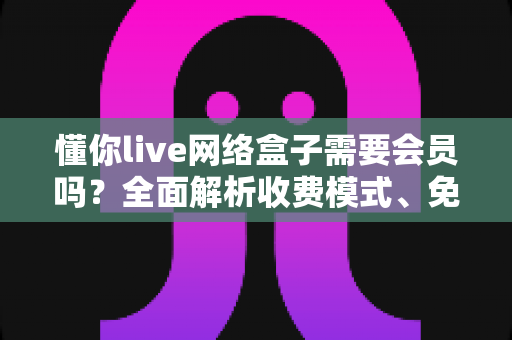 懂你live网络盒子需要会员吗？全面解析收费模式、免费内容与使用指南