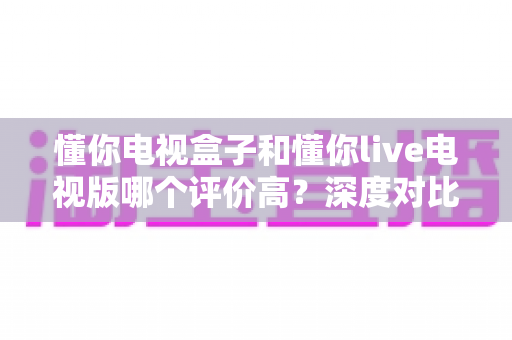 懂你电视盒子和懂你live电视版哪个评价高？深度对比评测帮你选出更适合的选择