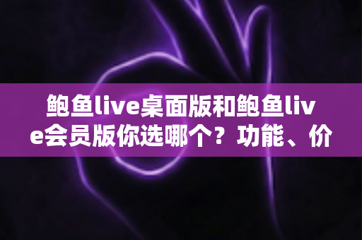 鲍鱼live桌面版和鲍鱼live会员版你选哪个？功能、价格、体验全方位对比，帮你找到最适合自己的选择