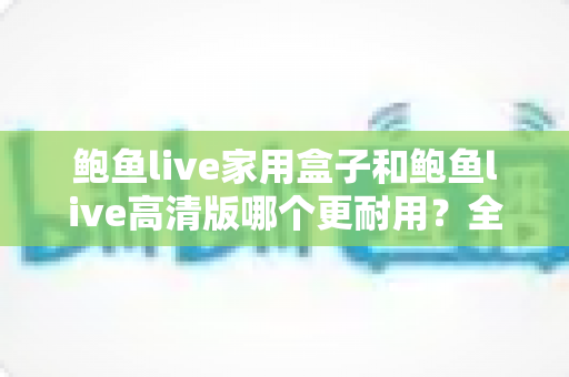 鲍鱼live家用盒子和鲍鱼live高清版哪个更耐用？全方位耐用性对比与实用选购指南