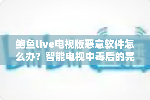 鲍鱼live电视版恶意软件怎么办？智能电视中毒后的完整处理与防范攻略