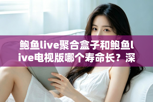 鲍鱼live聚合盒子和鲍鱼live电视版哪个寿命长?深度解析两大版本使用寿命差异与实用选购指南 鲍鱼live聚合盒子和鲍鱼live电视版哪个寿命长?深度解析两大版本使用寿命差异与实用选购指南