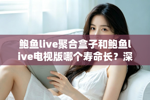 鲍鱼live聚合盒子和鲍鱼live电视版哪个寿命长?深度解析两大版本使用寿命差异与实用选购指南 鲍鱼live聚合盒子和鲍鱼live电视版哪个寿命长?深度解析两大版本使用寿命差异与实用选购指南