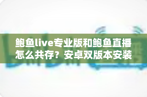 鲍鱼live专业版和鲍鱼直播怎么共存？安卓双版本安装全攻略与避坑指南