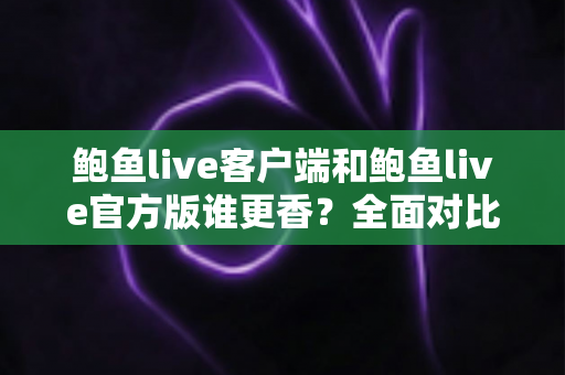 鲍鱼live客户端和鲍鱼live官方版谁更香？全面对比帮你找到最适合自己的选择