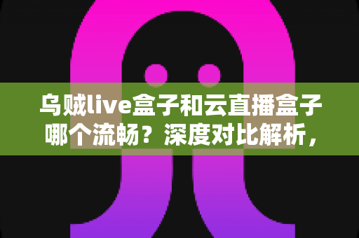 乌贼live盒子和云直播盒子哪个流畅？深度对比解析，助你选出最顺滑的直播推流神器