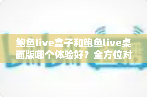 鲍鱼live盒子和鲍鱼live桌面版哪个体验好?全方位对比评测帮你找到最适合的使用方式 鲍鱼live盒子和鲍鱼live桌面版哪个体验好?全方位对比评测帮你找到最适合的使用方式