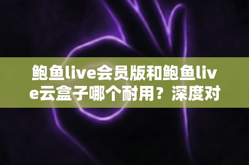鲍鱼live会员版和鲍鱼live云盒子哪个耐用？深度对比与选购全指南