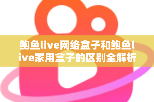 鲍鱼live网络盒子和鲍鱼live家用盒子的区别全解析：选购前必读的家庭娱乐设备指南