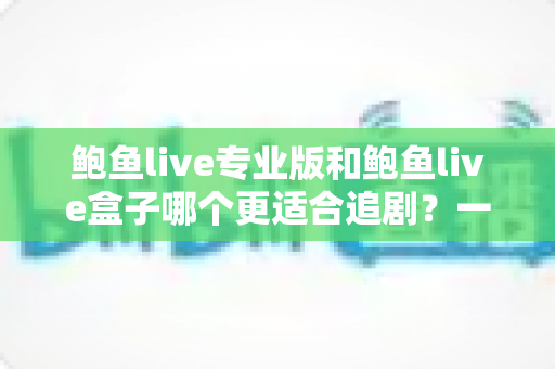 鲍鱼live专业版和鲍鱼live盒子哪个更适合追剧？一篇讲透的深度对比指南