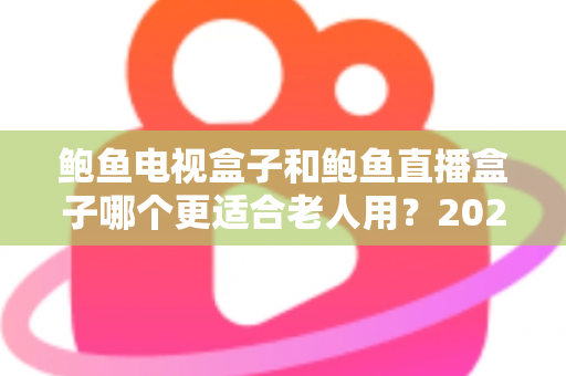 鲍鱼电视盒子和鲍鱼直播盒子哪个更适合老人用？2025年最新选购指南与深度对比分析