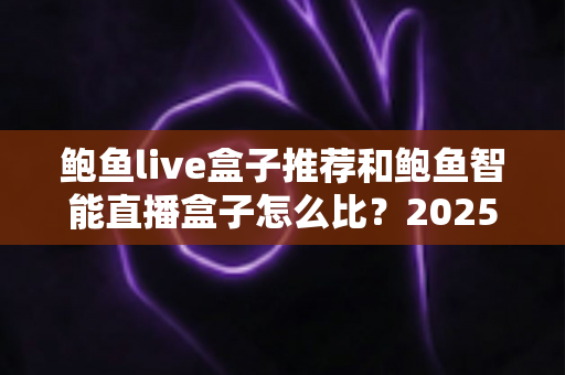 鲍鱼live盒子推荐和鲍鱼智能直播盒子怎么比？2025最新选购对比全指南，帮你一次选对不踩坑