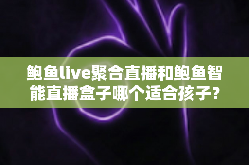 鲍鱼live聚合直播和鲍鱼智能直播盒子哪个适合孩子？家长必读的深度对比与安全选型指南