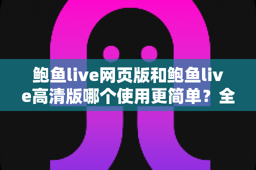 鲍鱼live网页版和鲍鱼live高清版哪个使用更简单？全面对比评测帮你找到最省心的选择