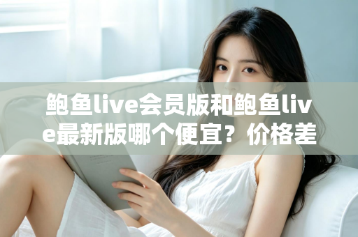鲍鱼live会员版和鲍鱼live最新版哪个便宜？价格差异全解析，帮你选到最划算的版本