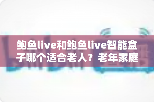 鲍鱼live和鲍鱼live智能盒子哪个适合老人？老年家庭看电视方案全面对比与选购指南