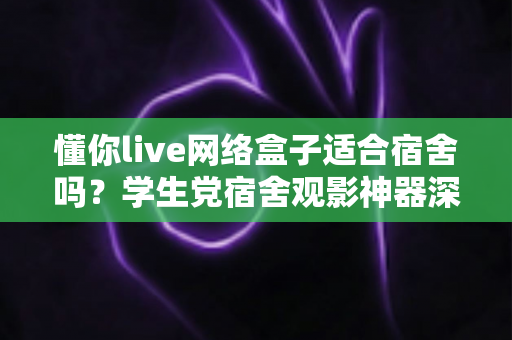 懂你live网络盒子适合宿舍吗？学生党宿舍观影神器深度解析与选购指南
