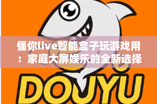 懂你live智能盒子玩游戏用:家庭大屏娱乐的全新选择,畅享极致游戏体验 懂你live智能盒子玩游戏用:家庭大屏娱乐的全新选择,畅享极致游戏体验