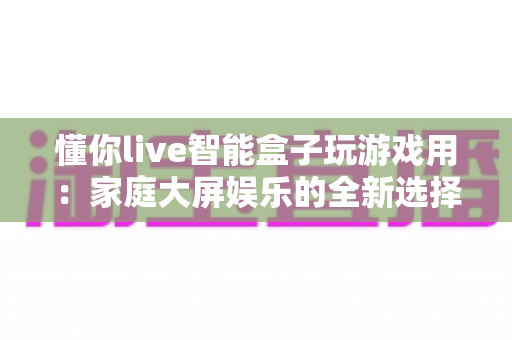 懂你live智能盒子玩游戏用：家庭大屏娱乐的全新选择，畅享极致游戏体验