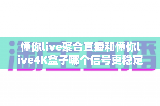 懂你live聚合直播和懂你live4K盒子哪个信号更稳定？深度实测对比与选购指南