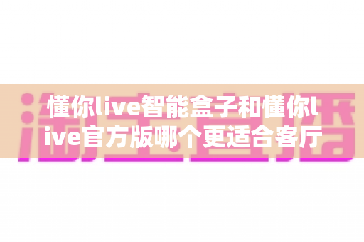 懂你live智能盒子和懂你live官方版哪个更适合客厅?深度实测对比,帮你找到客厅大屏娱乐的最优解 懂你live智能盒子和懂你live官方版哪个更适合客厅?深度实测对比,帮你找到客厅大屏娱乐的最优解