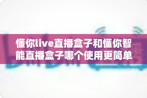 懂你live直播盒子和懂你智能直播盒子哪个使用更简单?新手也能秒上手的全面对比指南 懂你live直播盒子和懂你智能直播盒子哪个使用更简单?新手也能秒上手的全面对比指南