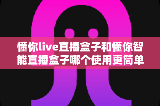 懂你live直播盒子和懂你智能直播盒子哪个使用更简单？新手也能秒上手的全面对比指南