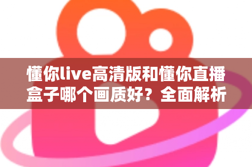 懂你live高清版和懂你直播盒子哪个画质好？全面解析两大版本画质差异与选择指南