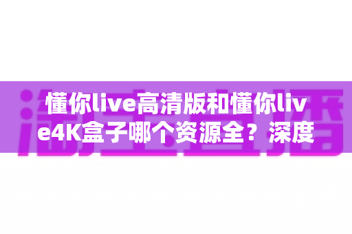 懂你live高清版和懂你live4K盒子哪个资源全?深度对比解析帮你选对不踩坑 懂你live高清版和懂你live4K盒子哪个资源全?深度对比解析帮你选对不踩坑