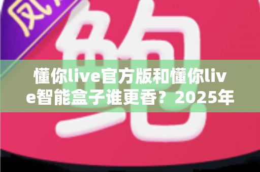懂你live官方版和懂你live智能盒子谁更香？2025年最全选购对比指南，看完不再纠结！