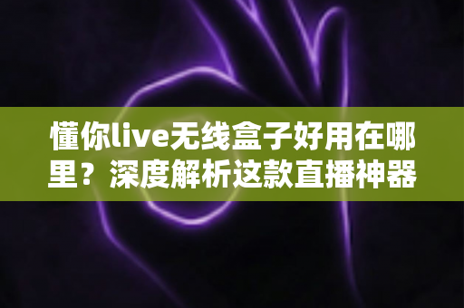懂你live无线盒子好用在哪里？深度解析这款直播神器的核心优势与真实使用体验