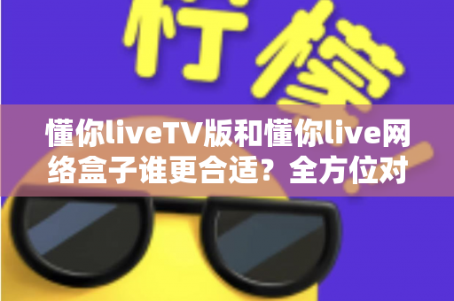 懂你liveTV版和懂你live网络盒子谁更合适?全方位对比帮你做出明智选择 懂你liveTV版和懂你live网络盒子谁更合适?全方位对比帮你做出明智选择