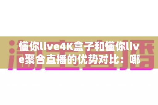 懂你live4K盒子和懂你live聚合直播的优势对比：哪个更适合你的观影需求？全面解析帮你做选择