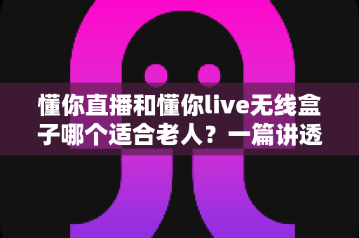 懂你直播和懂你live无线盒子哪个适合老人？一篇讲透适老选购的实用对比指南
