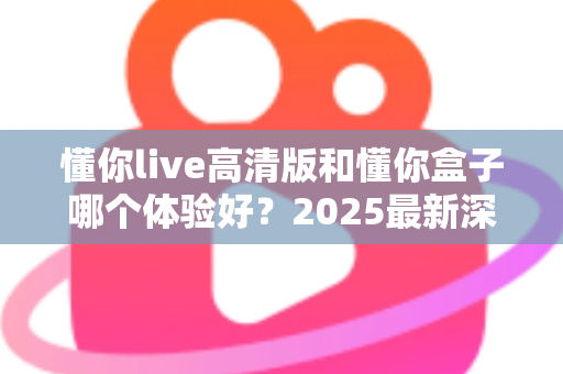 懂你live高清版和懂你盒子哪个体验好?2025最新深度对比评测,看完再买不踩坑 懂你live高清版和懂你盒子哪个体验好?2025最新深度对比评测,看完再买不踩坑