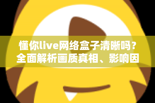 懂你live网络盒子清晰吗？全面解析画质真相、影响因素与实用优化指南