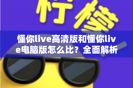懂你live高清版和懂你live电脑版怎么比？全面解析两大版本差异，帮你选出最适合的观看方式