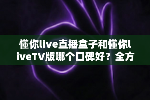 懂你live直播盒子和懂你liveTV版哪个口碑好？全方位深度对比评测与实用选购指南