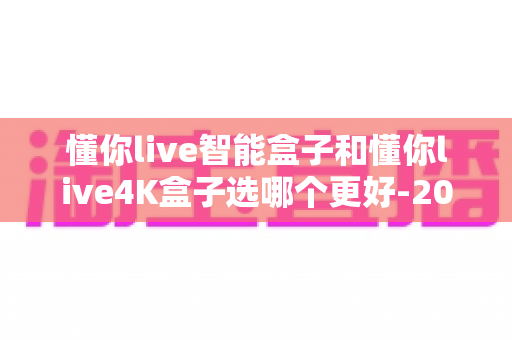 懂你live智能盒子和懂你live4K盒子选哪个更好-2025年最全选购对比指南