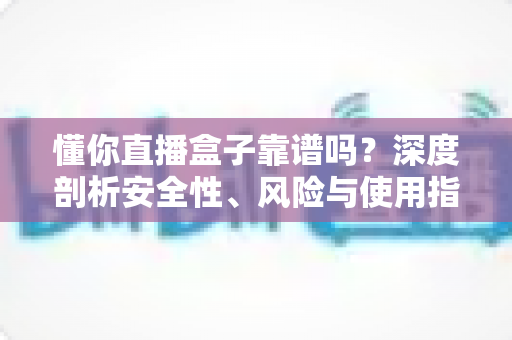 懂你直播盒子靠谱吗？深度剖析安全性、风险与使用指南